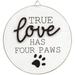 True Love Has Four Paws Round Easel Sign - White - 4.75” in diameter and .25” deep.