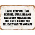 10 x 14 METAL SIGN - I WILL KEEP CALLING TEXTING EMAILING AND FACEBOOK MESSAGING YOU UNTIL I MAKE YOU BELIEVE THAT I M NORMAL. - Vintage Rusty Look