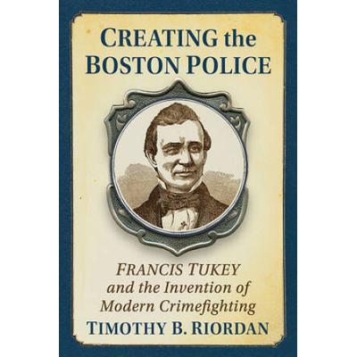 Creating The Boston Police: Francis Tukey And The Invention Of Modern Crime Fighting