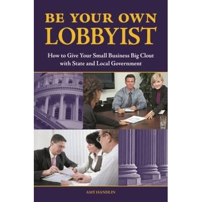 Be Your Own Lobbyist: How To Give Your Small Business Big Clout With State And Local Government