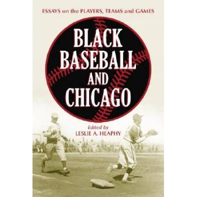 Black Baseball And Chicago: Essays On The Players, Teams And Games Of The Negro Leagues' Most Important City