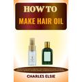 HOW TO MAKE HAIR OIL: Simplified Recipe Guide For Beginners To Hair Oil Making From Scratch, Procedure, Equipment, Ingredients, Techniques, Benefits, Troubleshooting And Common Mistakes