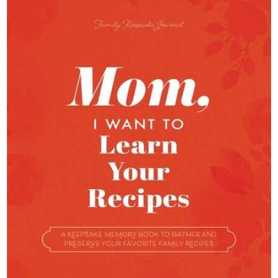 Mom, I Want To Learn Your Recipes: A Keepsake Memory Book To Gather And Preserve Your Favorite Family Recipes