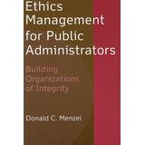 Ethics Management For Public Administrators: Building Organizations Of Integrity