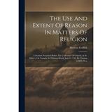 The Use And Extent Of Reason In Matters Of Religion : A Sermon Preached Before The University Of Oxford At St. Mary s On Tuesday In Whitsun-week June 8. 1756. By Thomas Griffith M.a. (Paperback)